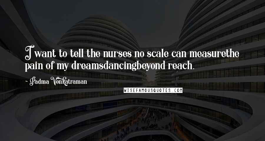 Padma Venkatraman Quotes: I want to tell the nurses no scale can measurethe pain of my dreamsdancingbeyond reach.