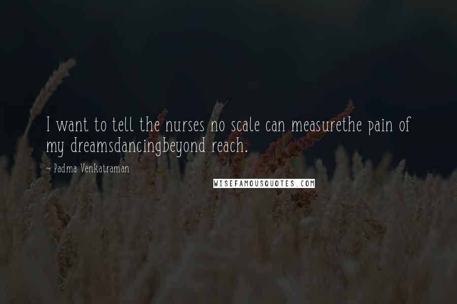 Padma Venkatraman Quotes: I want to tell the nurses no scale can measurethe pain of my dreamsdancingbeyond reach.