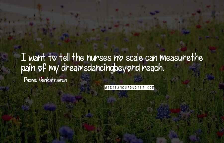 Padma Venkatraman Quotes: I want to tell the nurses no scale can measurethe pain of my dreamsdancingbeyond reach.