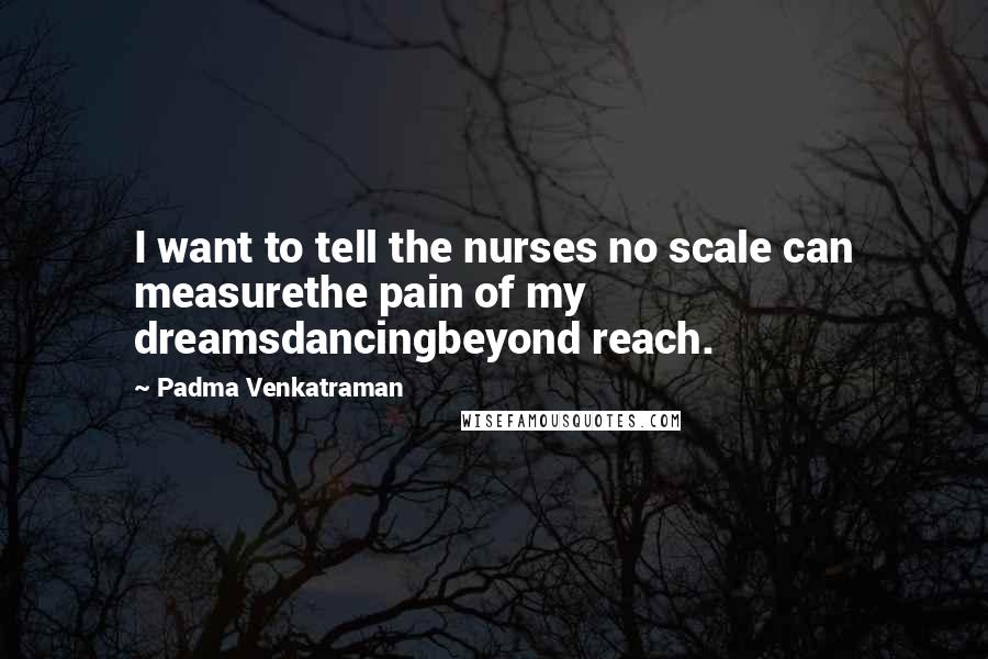 Padma Venkatraman Quotes: I want to tell the nurses no scale can measurethe pain of my dreamsdancingbeyond reach.