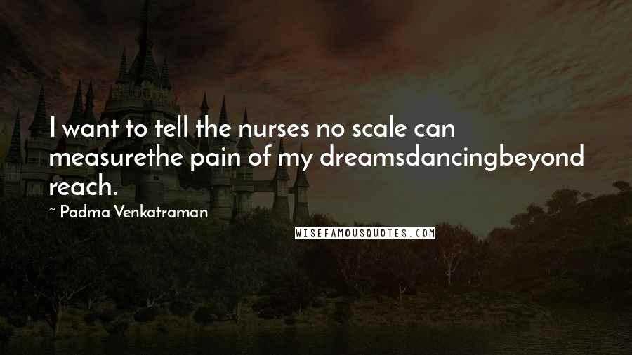 Padma Venkatraman Quotes: I want to tell the nurses no scale can measurethe pain of my dreamsdancingbeyond reach.