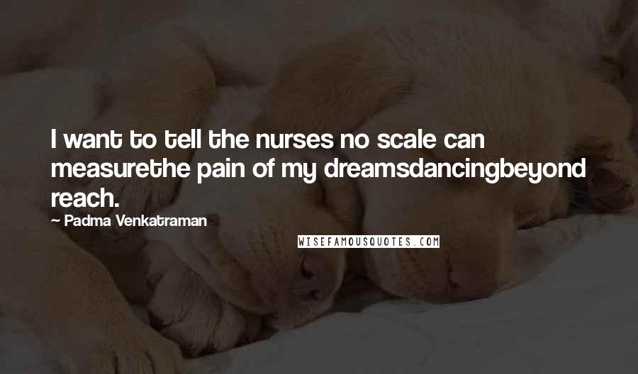 Padma Venkatraman Quotes: I want to tell the nurses no scale can measurethe pain of my dreamsdancingbeyond reach.