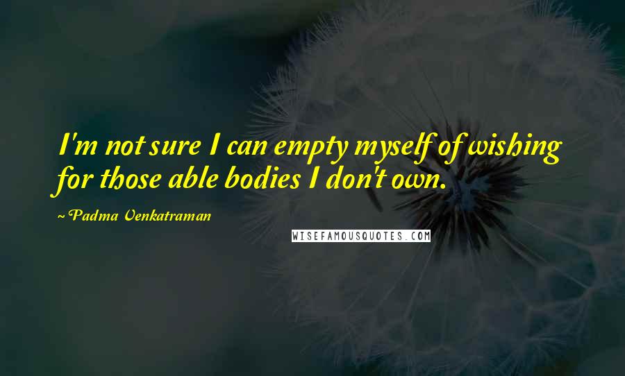 Padma Venkatraman Quotes: I'm not sure I can empty myself of wishing for those able bodies I don't own.