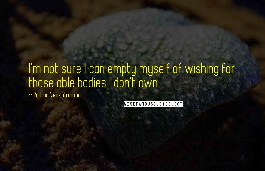 Padma Venkatraman Quotes: I'm not sure I can empty myself of wishing for those able bodies I don't own.