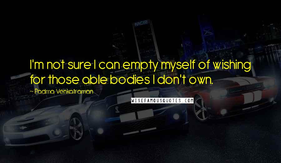 Padma Venkatraman Quotes: I'm not sure I can empty myself of wishing for those able bodies I don't own.