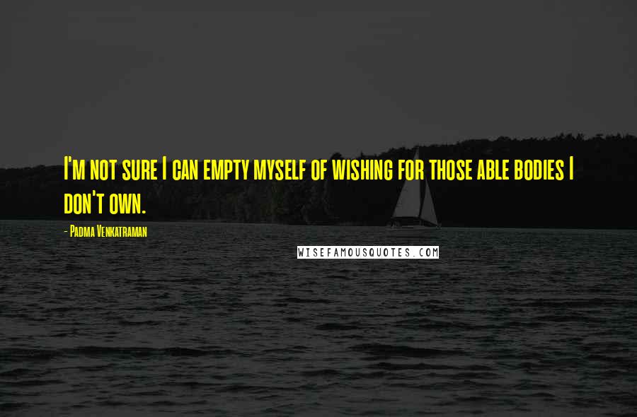 Padma Venkatraman Quotes: I'm not sure I can empty myself of wishing for those able bodies I don't own.