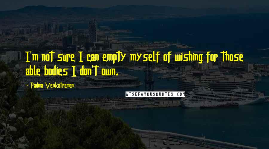 Padma Venkatraman Quotes: I'm not sure I can empty myself of wishing for those able bodies I don't own.