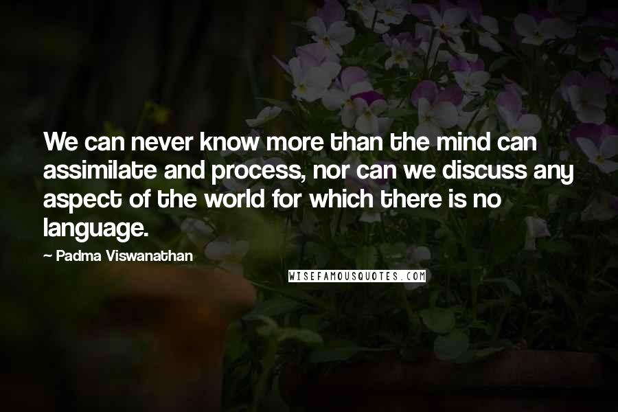 Padma Viswanathan Quotes: We can never know more than the mind can assimilate and process, nor can we discuss any aspect of the world for which there is no language.