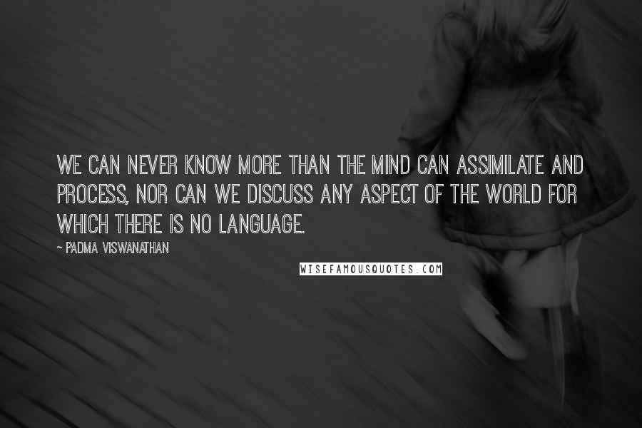 Padma Viswanathan Quotes: We can never know more than the mind can assimilate and process, nor can we discuss any aspect of the world for which there is no language.