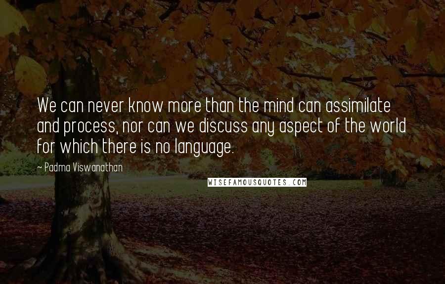 Padma Viswanathan Quotes: We can never know more than the mind can assimilate and process, nor can we discuss any aspect of the world for which there is no language.
