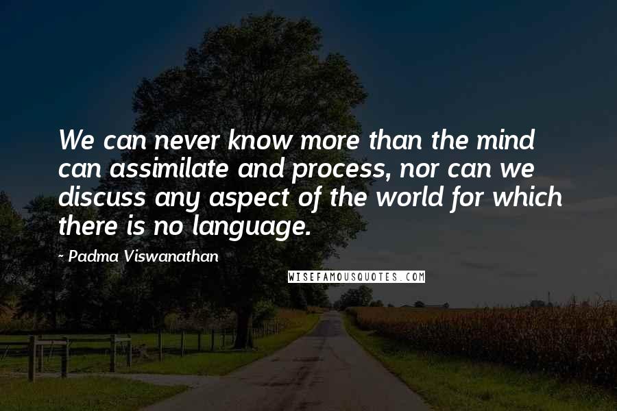 Padma Viswanathan Quotes: We can never know more than the mind can assimilate and process, nor can we discuss any aspect of the world for which there is no language.