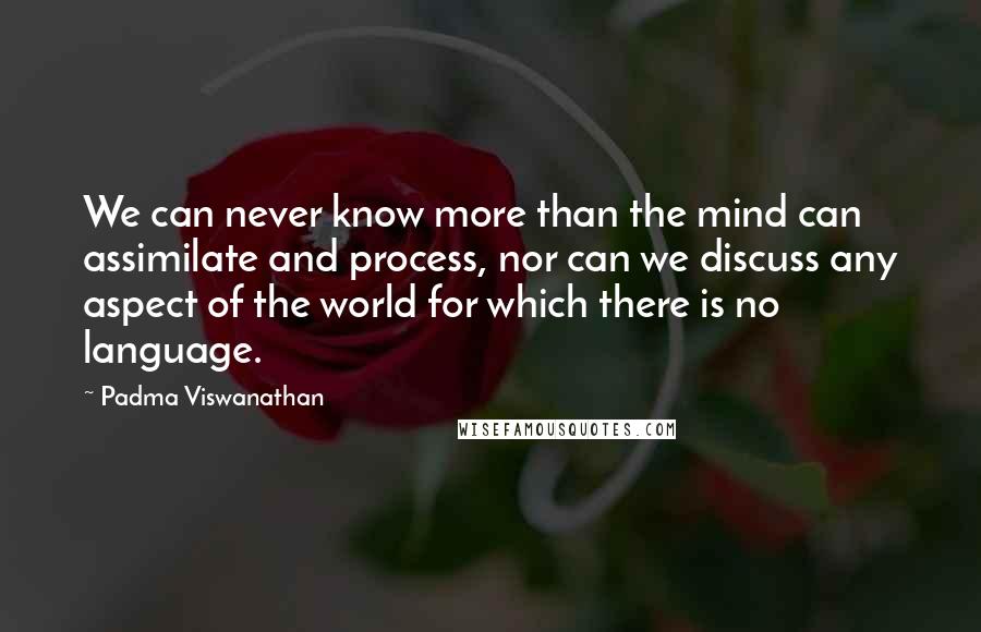 Padma Viswanathan Quotes: We can never know more than the mind can assimilate and process, nor can we discuss any aspect of the world for which there is no language.