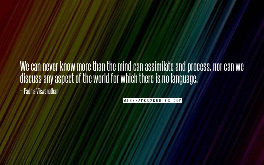 Padma Viswanathan Quotes: We can never know more than the mind can assimilate and process, nor can we discuss any aspect of the world for which there is no language.
