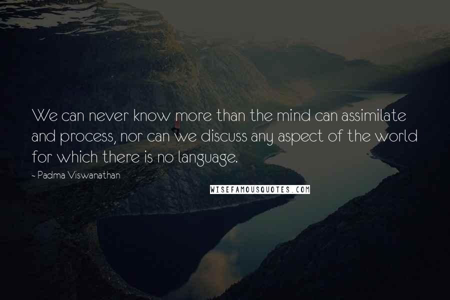 Padma Viswanathan Quotes: We can never know more than the mind can assimilate and process, nor can we discuss any aspect of the world for which there is no language.