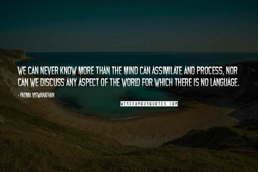 Padma Viswanathan Quotes: We can never know more than the mind can assimilate and process, nor can we discuss any aspect of the world for which there is no language.