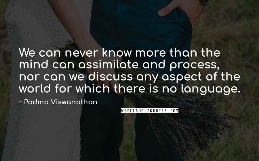 Padma Viswanathan Quotes: We can never know more than the mind can assimilate and process, nor can we discuss any aspect of the world for which there is no language.