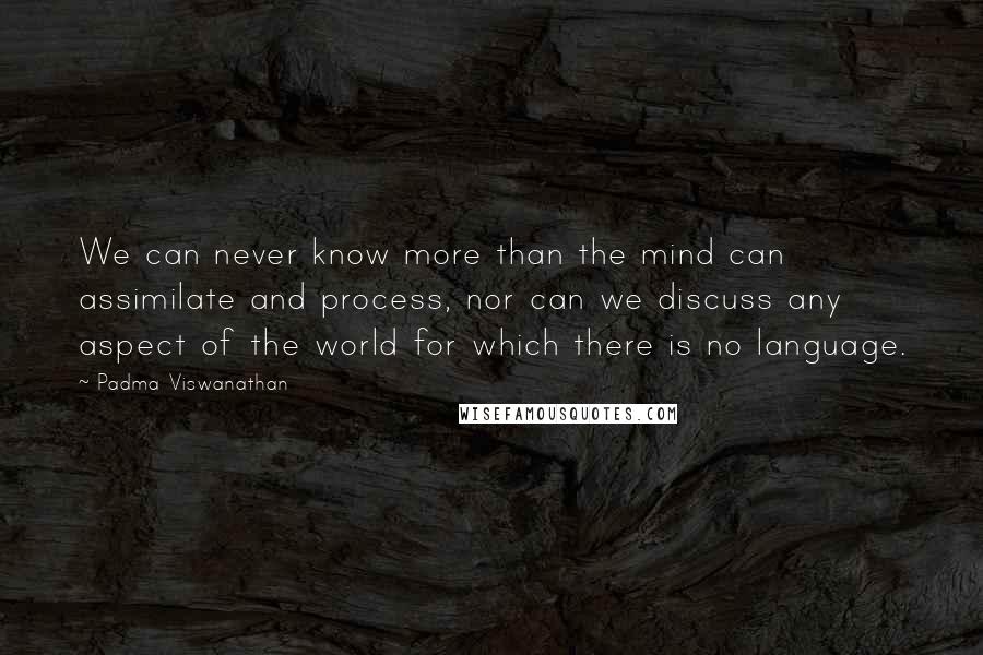 Padma Viswanathan Quotes: We can never know more than the mind can assimilate and process, nor can we discuss any aspect of the world for which there is no language.