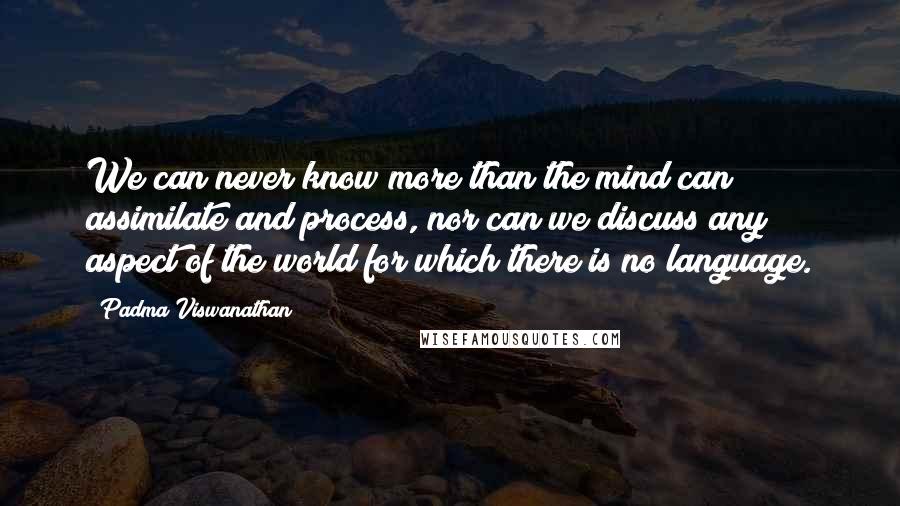 Padma Viswanathan Quotes: We can never know more than the mind can assimilate and process, nor can we discuss any aspect of the world for which there is no language.