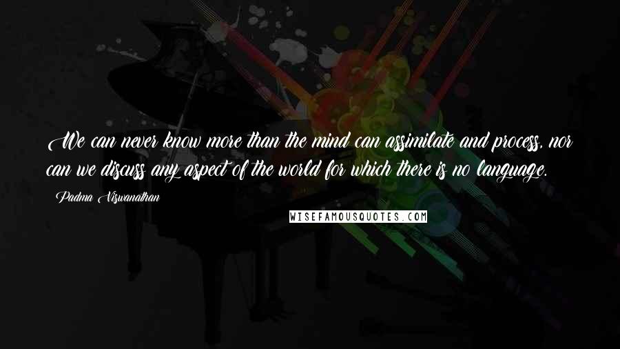 Padma Viswanathan Quotes: We can never know more than the mind can assimilate and process, nor can we discuss any aspect of the world for which there is no language.