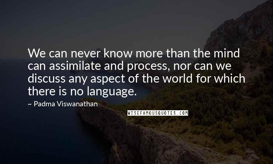 Padma Viswanathan Quotes: We can never know more than the mind can assimilate and process, nor can we discuss any aspect of the world for which there is no language.