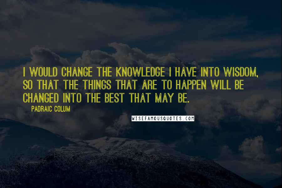 Padraic Colum Quotes: I would change the knowledge I have into wisdom, so that the things that are to happen will be changed into the best that may be.