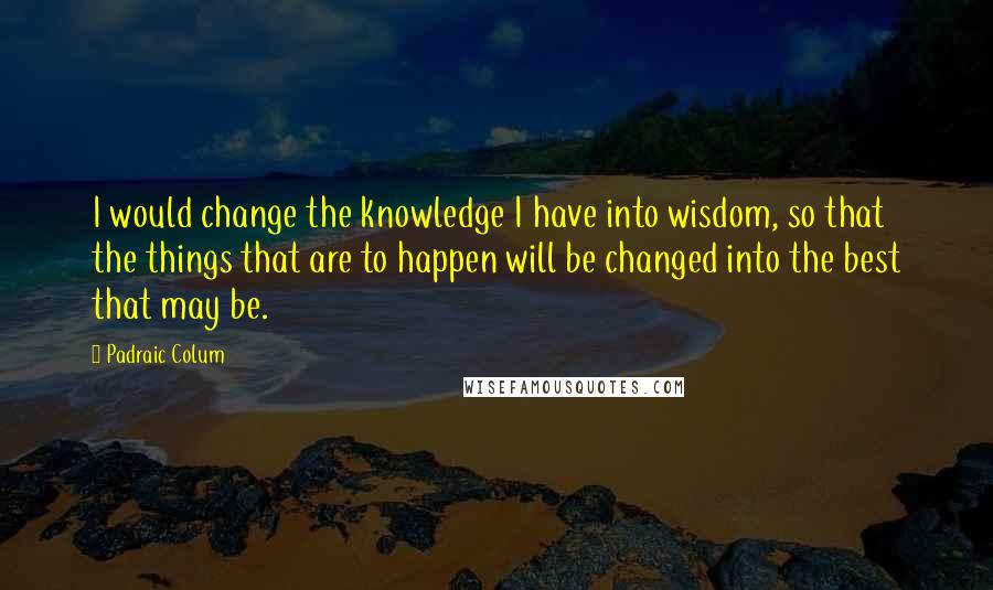 Padraic Colum Quotes: I would change the knowledge I have into wisdom, so that the things that are to happen will be changed into the best that may be.