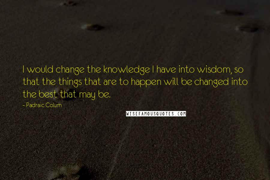 Padraic Colum Quotes: I would change the knowledge I have into wisdom, so that the things that are to happen will be changed into the best that may be.