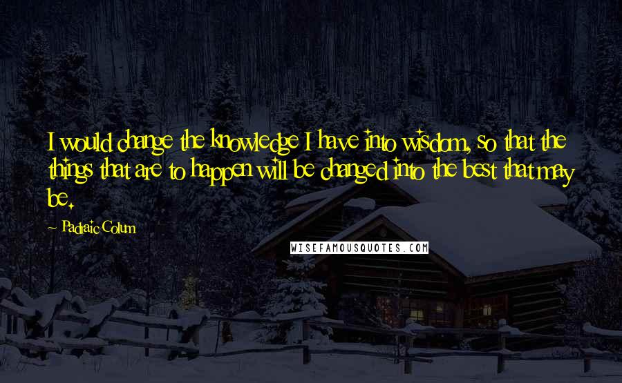 Padraic Colum Quotes: I would change the knowledge I have into wisdom, so that the things that are to happen will be changed into the best that may be.