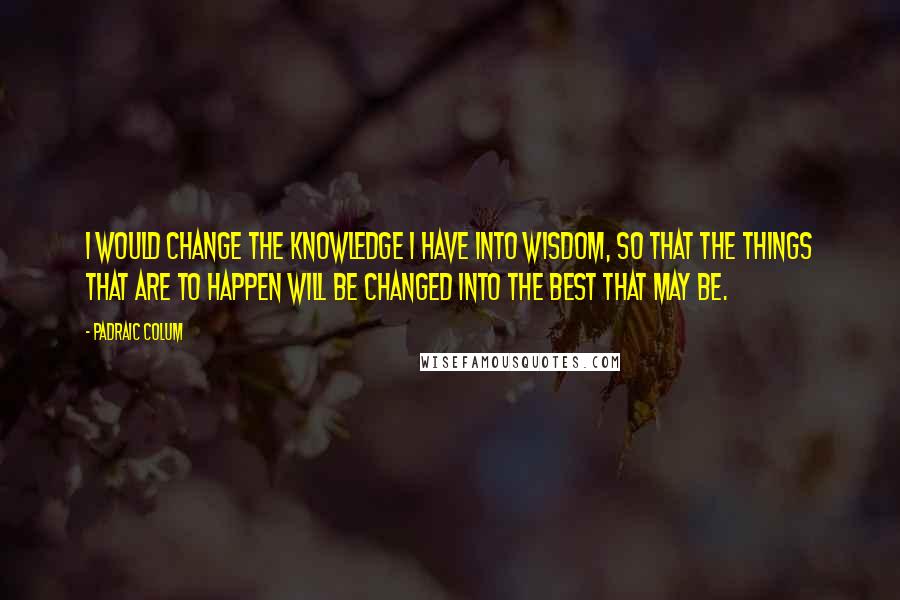 Padraic Colum Quotes: I would change the knowledge I have into wisdom, so that the things that are to happen will be changed into the best that may be.