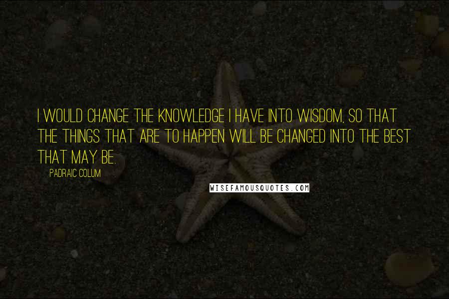 Padraic Colum Quotes: I would change the knowledge I have into wisdom, so that the things that are to happen will be changed into the best that may be.