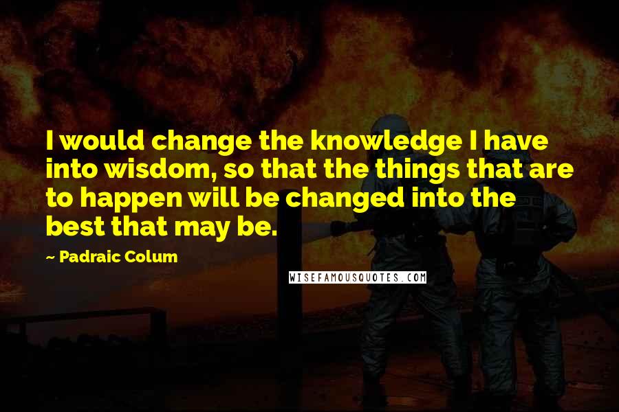 Padraic Colum Quotes: I would change the knowledge I have into wisdom, so that the things that are to happen will be changed into the best that may be.