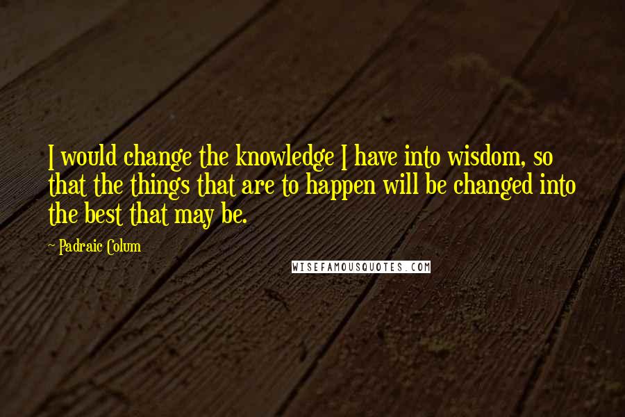 Padraic Colum Quotes: I would change the knowledge I have into wisdom, so that the things that are to happen will be changed into the best that may be.