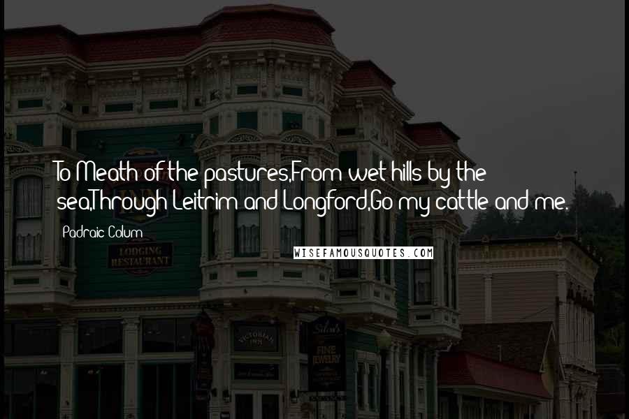 Padraic Colum Quotes: To Meath of the pastures,From wet hills by the sea,Through Leitrim and Longford,Go my cattle and me.