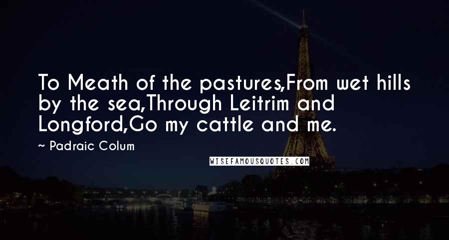 Padraic Colum Quotes: To Meath of the pastures,From wet hills by the sea,Through Leitrim and Longford,Go my cattle and me.