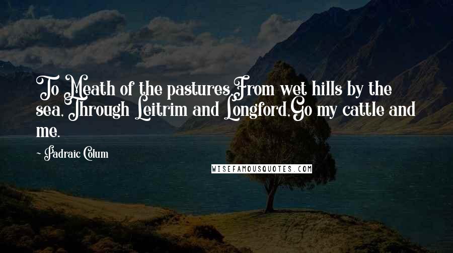 Padraic Colum Quotes: To Meath of the pastures,From wet hills by the sea,Through Leitrim and Longford,Go my cattle and me.
