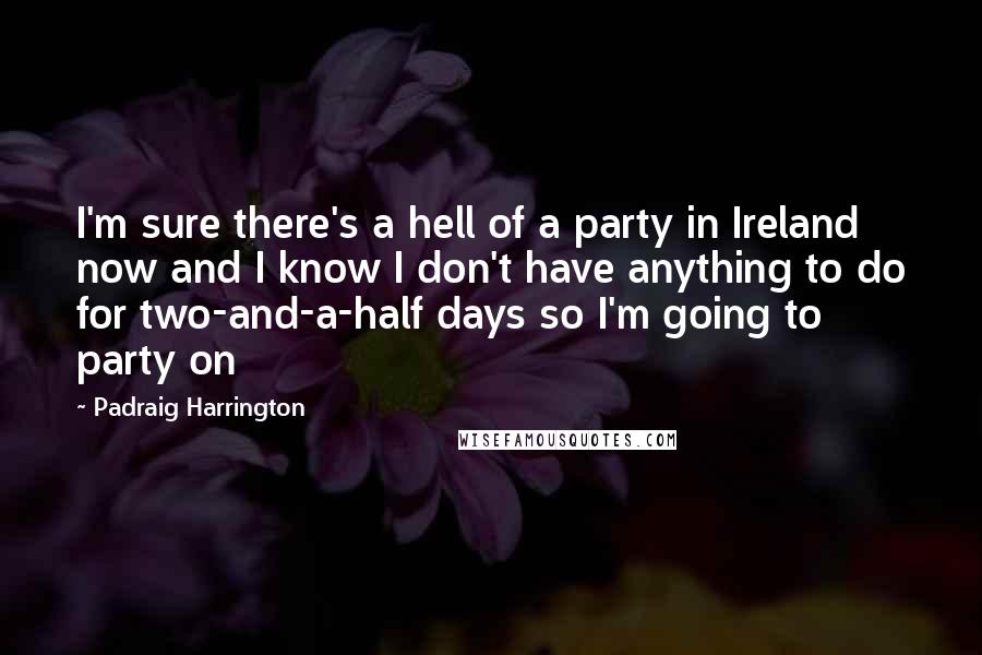 Padraig Harrington Quotes: I'm sure there's a hell of a party in Ireland now and I know I don't have anything to do for two-and-a-half days so I'm going to party on