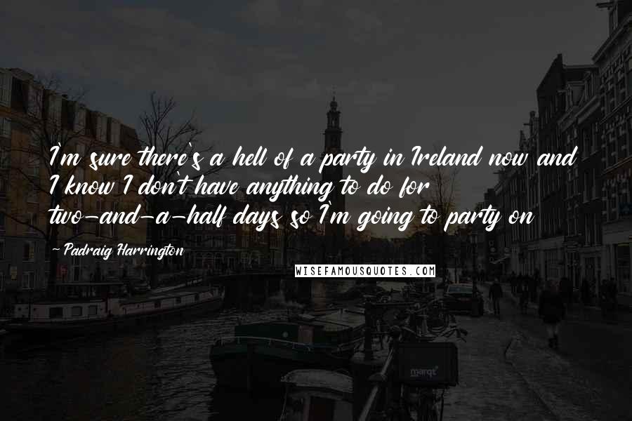 Padraig Harrington Quotes: I'm sure there's a hell of a party in Ireland now and I know I don't have anything to do for two-and-a-half days so I'm going to party on