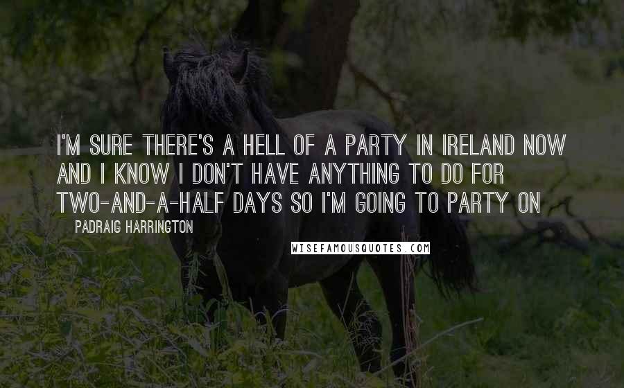 Padraig Harrington Quotes: I'm sure there's a hell of a party in Ireland now and I know I don't have anything to do for two-and-a-half days so I'm going to party on