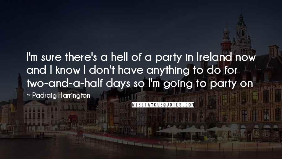 Padraig Harrington Quotes: I'm sure there's a hell of a party in Ireland now and I know I don't have anything to do for two-and-a-half days so I'm going to party on