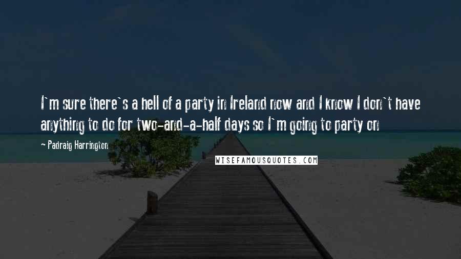 Padraig Harrington Quotes: I'm sure there's a hell of a party in Ireland now and I know I don't have anything to do for two-and-a-half days so I'm going to party on