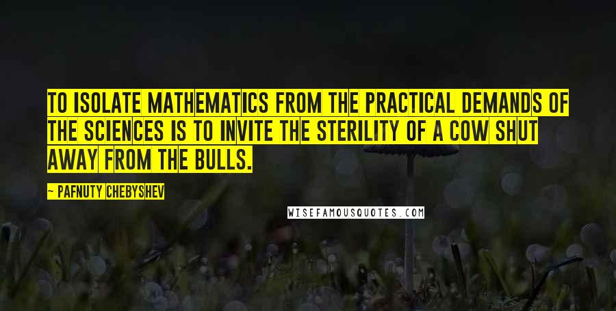 Pafnuty Chebyshev Quotes: To isolate mathematics from the practical demands of the sciences is to invite the sterility of a cow shut away from the bulls.