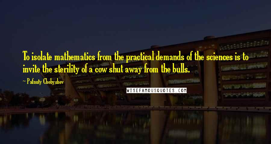 Pafnuty Chebyshev Quotes: To isolate mathematics from the practical demands of the sciences is to invite the sterility of a cow shut away from the bulls.