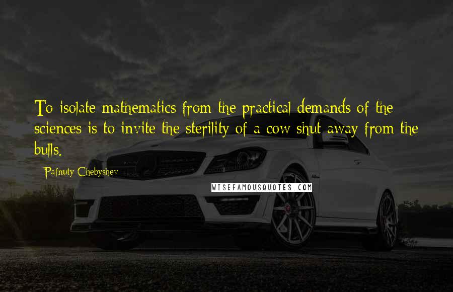 Pafnuty Chebyshev Quotes: To isolate mathematics from the practical demands of the sciences is to invite the sterility of a cow shut away from the bulls.