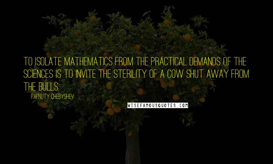 Pafnuty Chebyshev Quotes: To isolate mathematics from the practical demands of the sciences is to invite the sterility of a cow shut away from the bulls.