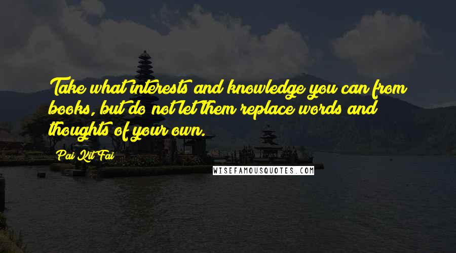 Pai Kit Fai Quotes: Take what interests and knowledge you can from books, but do not let them replace words and thoughts of your own.