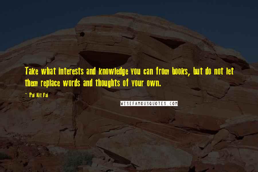 Pai Kit Fai Quotes: Take what interests and knowledge you can from books, but do not let them replace words and thoughts of your own.