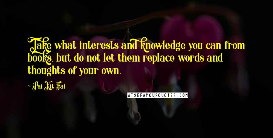 Pai Kit Fai Quotes: Take what interests and knowledge you can from books, but do not let them replace words and thoughts of your own.