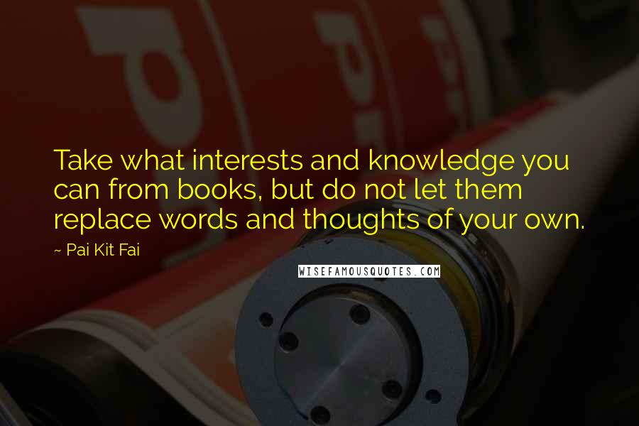 Pai Kit Fai Quotes: Take what interests and knowledge you can from books, but do not let them replace words and thoughts of your own.