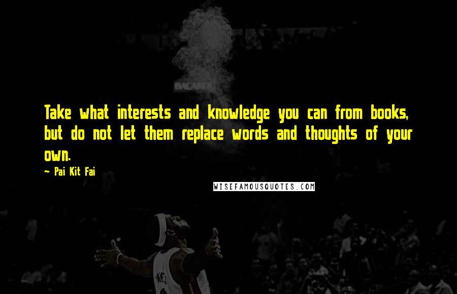 Pai Kit Fai Quotes: Take what interests and knowledge you can from books, but do not let them replace words and thoughts of your own.