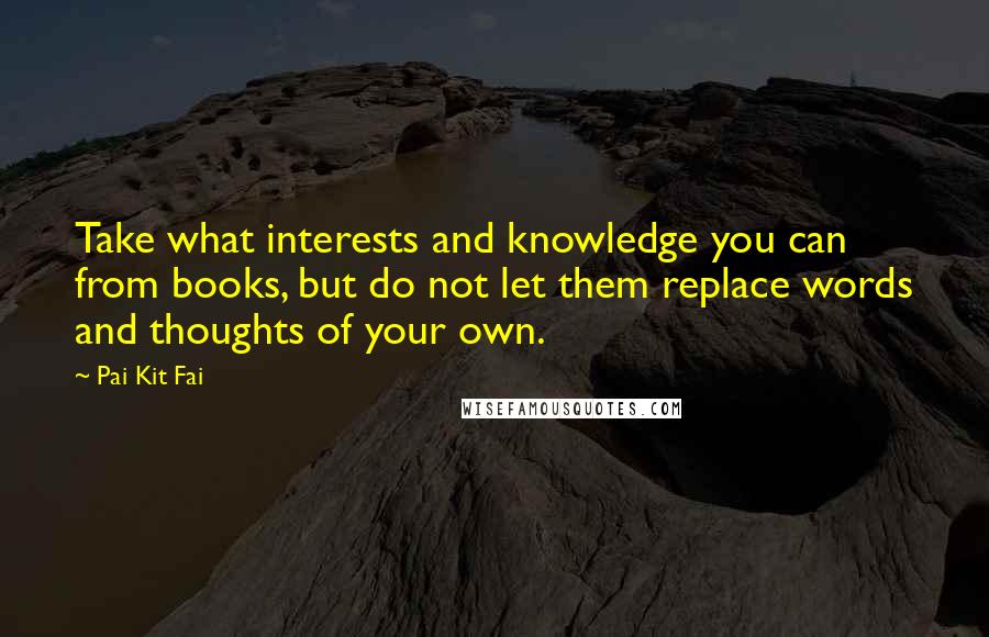 Pai Kit Fai Quotes: Take what interests and knowledge you can from books, but do not let them replace words and thoughts of your own.